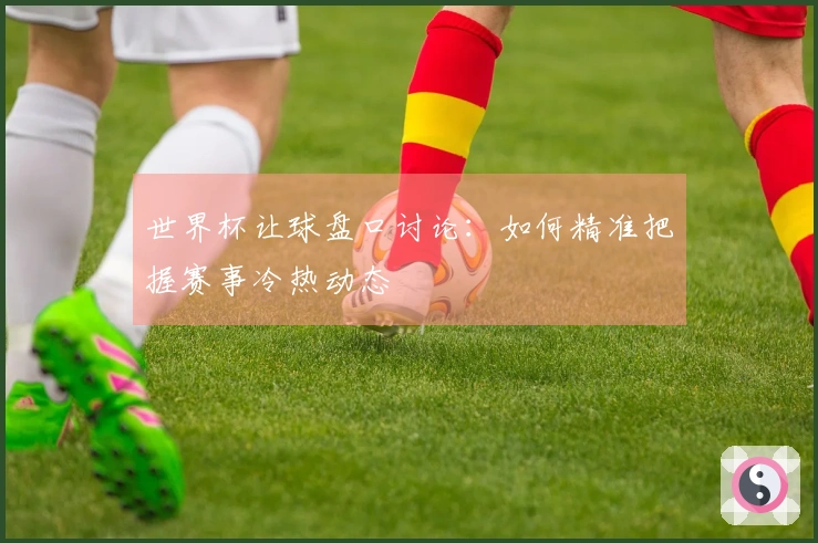 世界杯让球盘口讨论：如何精准把握赛事冷热动态