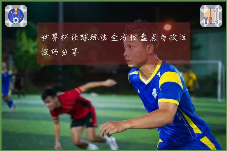 世界杯让球玩法全方位盘点与投注技巧分享