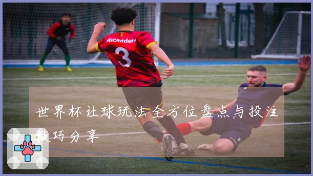 世界杯让球玩法全方位盘点与投注技巧分享